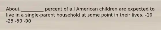 About __________ percent of all American children are expected to live in a single-parent household at some point in their lives. -10 -25 -50 -90