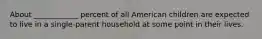 About ____________ percent of all American children are expected to live in a single-parent household at some point in their lives.
