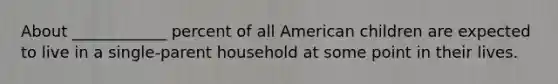 About ____________ percent of all American children are expected to live in a single-parent household at some point in their lives.