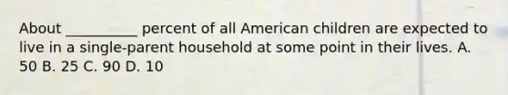 About __________ percent of all American children are expected to live in a single-parent household at some point in their lives. A. 50 B. 25 C. 90 D. 10