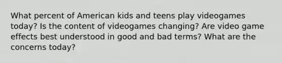 What percent of American kids and teens play videogames today? Is the content of videogames changing? Are video game effects best understood in good and bad terms? What are the concerns today?