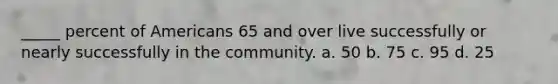 _____ percent of Americans 65 and over live successfully or nearly successfully in the community. a. 50 b. 75 c. 95 d. 25