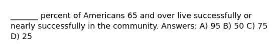 _______ percent of Americans 65 and over live successfully or nearly successfully in the community. Answers: A) 95 B) 50 C) 75 D) 25