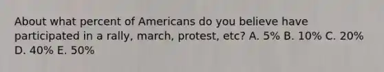 About what percent of Americans do you believe have participated in a rally, march, protest, etc? A. 5% B. 10% C. 20% D. 40% E. 50%