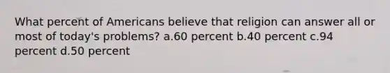 What percent of Americans believe that religion can answer all or most of today's problems? a.60 percent b.40 percent c.94 percent d.50 percent