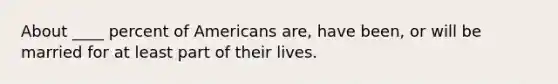 About ____ percent of Americans are, have been, or will be married for at least part of their lives.