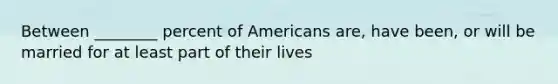 Between ________ percent of Americans are, have been, or will be married for at least part of their lives