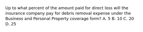 Up to what percent of the amount paid for direct loss will the insurance company pay for debris removal expense under the Business and Personal Property coverage form? A. 5 B. 10 C. 20 D. 25