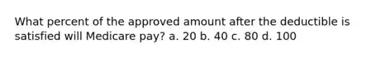 What percent of the approved amount after the deductible is satisfied will Medicare pay? a. 20 b. 40 c. 80 d. 100