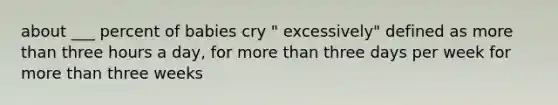 about ___ percent of babies cry " excessively" defined as more than three hours a day, for more than three days per week for more than three weeks