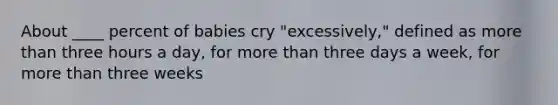 About ____ percent of babies cry "excessively," defined as more than three hours a day, for more than three days a week, for more than three weeks