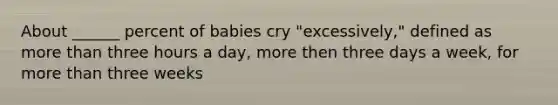 About ______ percent of babies cry "excessively," defined as more than three hours a day, more then three days a week, for more than three weeks