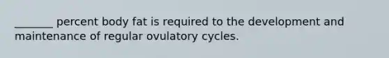 _______ percent body fat is required to the development and maintenance of regular ovulatory cycles.