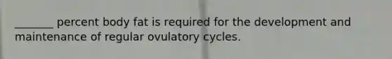 _______ percent body fat is required for the development and maintenance of regular ovulatory cycles.