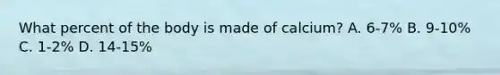 What percent of the body is made of calcium? A. 6-7% B. 9-10% C. 1-2% D. 14-15%