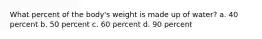 What percent of the body's weight is made up of water? a. 40 percent b. 50 percent c. 60 percent d. 90 percent