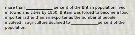 <a href='https://www.questionai.com/knowledge/keWHlEPx42-more-than' class='anchor-knowledge'>more than</a> ______________ percent of the British population lived in towns and cities by 1850. Britain was forced to become a food importer rather than an exporter as the number of people involved in agriculture declined to ______________percent of the population.