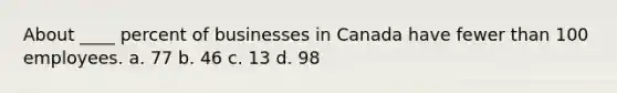 About ____ percent of businesses in Canada have fewer than 100 employees. a. 77 b. 46 c. 13 d. 98