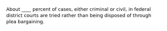 ​About ____ percent of cases, either criminal or civil, in federal district courts are tried rather than being disposed of through plea bargaining.