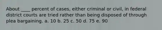 About ____ percent of cases, either criminal or civil, in federal district courts are tried rather than being disposed of through plea bargaining. a. 10 b. 25 c. 50 d. 75 e. 90