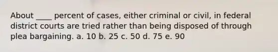 A​bout ____ percent of cases, either criminal or civil, in federal district courts are tried rather than being disposed of through plea bargaining. a. 1​0 b. 25 c. 5​0 d. 7​5 e. 9​0