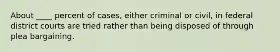 About ____ percent of cases, either criminal or civil, in federal district courts are tried rather than being disposed of through plea bargaining.