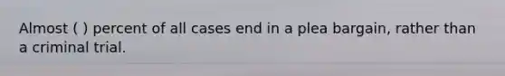 Almost ( ) percent of all cases end in a plea bargain, rather than a criminal trial.