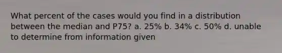 What percent of the cases would you find in a distribution between the median and P75? a. 25% b. 34% c. 50% d. unable to determine from information given