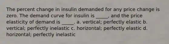 The percent change in insulin demanded for any price change is zero. The demand curve for insulin is _____, and the price elasticity of demand is _____. a. vertical; perfectly elastic b. vertical; perfectly inelastic c. horizontal; perfectly elastic d. horizontal; perfectly inelastic