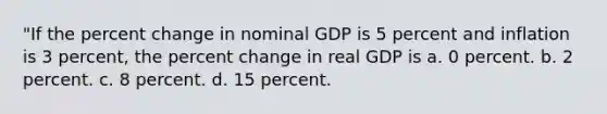 "If the <a href='https://www.questionai.com/knowledge/kTUYTsQGJM-percent-change' class='anchor-knowledge'>percent change</a> in nominal GDP is 5 percent and inflation is 3 percent, the percent change in real GDP is a. 0 percent. b. 2 percent. c. 8 percent. d. 15 percent.