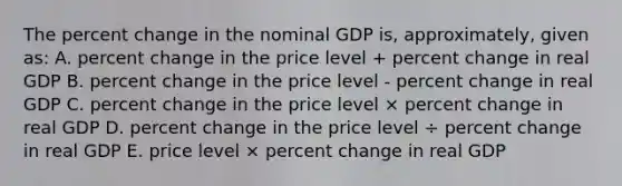 The percent change in the nominal GDP is, approximately, given as: A. percent change in the price level + percent change in real GDP B. percent change in the price level - percent change in real GDP C. percent change in the price level × percent change in real GDP D. percent change in the price level ÷ percent change in real GDP E. price level × percent change in real GDP