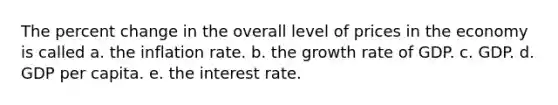 The <a href='https://www.questionai.com/knowledge/kTUYTsQGJM-percent-change' class='anchor-knowledge'>percent change</a> in the overall level of prices in the economy is called a. the inflation rate. b. the growth rate of GDP. c. GDP. d. GDP per capita. e. the interest rate.