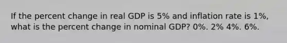 If the percent change in real GDP is 5% and inflation rate is 1%, what is the percent change in nominal GDP? 0%. 2% 4%. 6%.