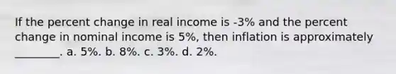 If the percent change in real income is -3% and the percent change in nominal income is 5%, then inflation is approximately ________. a. 5%. b. 8%. c. 3%. d. 2%.