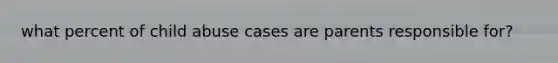 what percent of child abuse cases are parents responsible for?