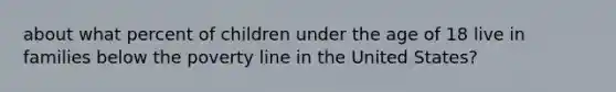 about what percent of children under the age of 18 live in families below the poverty line in the United States?