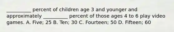 __________ percent of children age 3 and younger and approximately __________ percent of those ages 4 to 6 play video games. A. Five; 25 B. Ten; 30 C. Fourteen; 50 D. Fifteen; 60