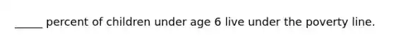 _____ percent of children under age 6 live under the poverty line.