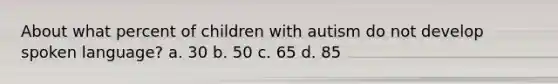 About what percent of children with autism do not develop spoken language? a. 30 b. 50 c. 65 d. 85