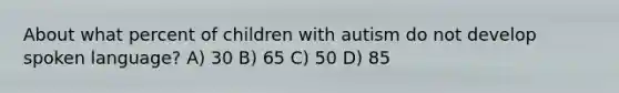 About what percent of children with autism do not develop spoken language? A) 30 B) 65 C) 50 D) 85