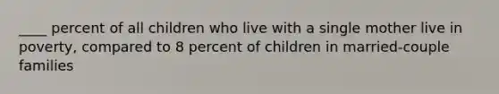 ____ percent of all children who live with a single mother live in poverty, compared to 8 percent of children in married-couple families