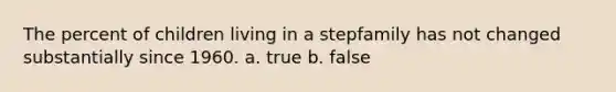 The percent of children living in a stepfamily has not changed substantially since 1960. a. true b. false