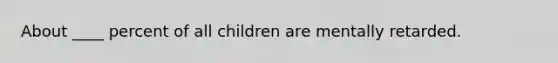 About ____ percent of all children are mentally retarded.