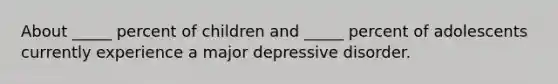 About _____ percent of children and _____ percent of adolescents currently experience a major depressive disorder.