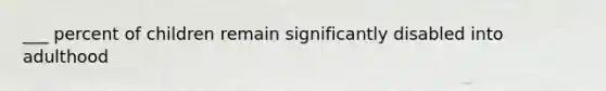 ___ percent of children remain significantly disabled into adulthood