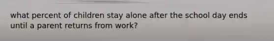 what percent of children stay alone after the school day ends until a parent returns from work?