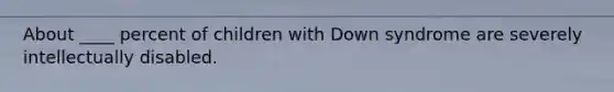 About ____ percent of children with Down syndrome are severely intellectually disabled.