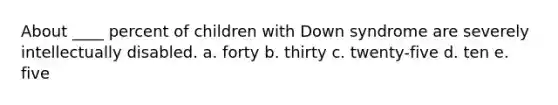 About ____ percent of children with Down syndrome are severely intellectually disabled. a. forty b. thirty c. twenty-five d. ten e. five