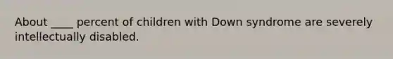 ​About ____ percent of children with Down syndrome are severely intellectually disabled.
