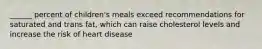 ______ percent of children's meals exceed recommendations for saturated and trans fat, which can raise cholesterol levels and increase the risk of heart disease